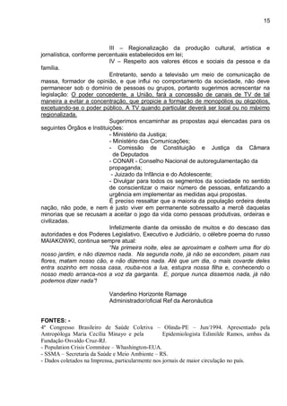 15
III – Regionalização da produção cultural, artística e
jornalística, conforme percentuais estabelecidos em lei;
IV – Respeito aos valores éticos e sociais da pessoa e da
família.
Entretanto, sendo a televisão um meio de comunicação de
massa, formador de opinião, e que influi no comportamento da sociedade, não deve
permanecer sob o domínio de pessoas ou grupos, portanto sugerimos acrescentar na
legislação: O poder concedente, a União, fará a concessão de canais de TV de tal
maneira a evitar a concentração, que propicie a formação de monopólios ou oligpólios,
excetuando-se o poder público. A TV quando particular deverá ser local ou no máximo
regionalizada.
Sugerimos encaminhar as propostas aqui elencadas para os
seguintes Órgãos e Instituições:
- Ministério da Justiça;
- Ministério das Comunicações;
- Comissão de Constituição e Justiça da Câmara
de Deputados
- CONAR - Conselho Nacional de autoregulamentação da
propaganda;
- Juizado da Infância e do Adolescente;
- Divulgar para todos os segmentos da sociedade no sentido
de conscientizar o maior número de pessoas, enfatizando a
urgência em implementar as medidas aqui propostas.
É preciso ressaltar que a maioria da população ordeira desta
nação, não pode, e nem é justo viver em permanente sobressalto a mercê daquelas
minorias que se recusam a aceitar o jogo da vida como pessoas produtivas, ordeiras e
civilizadas.
Infelizmente diante da omissão de muitos e do descaso das
autoridades e dos Poderes Legislativo, Executivo e Judiciário, o célebre poema do russo
MAIAKOWKI, continua sempre atual:
“Na primeira noite, eles se aproximam e colhem uma flor do
nosso jardim, e não dizemos nada. Na segunda noite, já não se escondem, pisam nas
flores, matam nosso cão, e não dizemos nada. Até que um dia, o mais covarde deles
entra sozinho em nossa casa, rouba-nos a lua, estupra nossa filha e, conhecendo o
nosso medo arranca-nos a voz da garganta. E, porque nunca dissemos nada, já não
podemos dizer nada”!
Vanderlino Horizonte Ramage
Administrador/oficial Ref da Aeronáutica
FONTES: -
4º Congresso Brasileiro de Saúde Coletiva – Olinda-PE – Jun/1994. Apresentado pela
Antropóloga Maria Cecília Minayo e pela Epidemiologista Edimilde Ramos, ambas da
Fundação Osvaldo Cruz-RJ.
- Population Crisis Commitee – Whashington-EUA.
- SSMA – Secretaria da Saúde e Meio Ambiente – RS.
- Dados coletados na Imprensa, particularmente nos jornais de maior circulação no país.
 