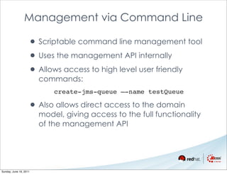 Management via Command Line

                    • Scriptable command line management tool
                    • Uses the management API internally
                    • Allows access to high level user friendly
                        commands:
                            create-jms-queue –-name testQueue

                    • Also allows direct access to the domain
                        model, giving access to the full functionality
                        of the management API




Sunday, June 19, 2011
 