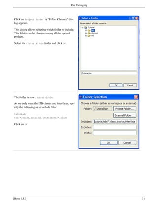 Click on Project Folder. A “Folder Chooser” dia-
log appears.
This dialog allows selecting which folder to include.
This folder can be choosen among all the opened
projects.
Select the /Tutorial/bin folder and click OK.
The folder is now /Tutorial/bin.
As we only want the EJB classes and interfaces, spe-
cify the following as an include filter:
tutorial/
ejb/*.class,tutorial/interfaces/*.class
Click on OK
The Packaging
JBoss 1.5.0 31
 