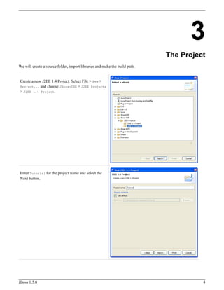 3
The Project
We will create a source folder, import libraries and make the build path.
Create a new J2EE 1.4 Project. Select File > New >
Project... and choose JBoss-IDE > J2EE Projects
> J2EE 1.4 Project.
Enter Tutorial for the project name and select the
Next button.
JBoss 1.5.0 4
 