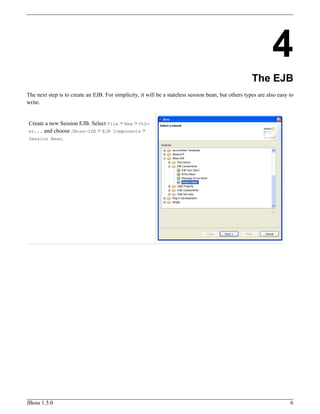 4
The EJB
The next step is to create an EJB. For simplicity, it will be a stateless session bean, but others types are also easy to
write.
Create a new Session EJB. Select File > New > Oth-
er... and choose JBoss-IDE > EJB Components >
Session Bean.
JBoss 1.5.0 6
 