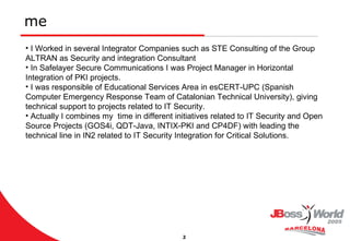 me I Worked in several Integrator Companies such as STE Consulting of the Group ALTRAN as Security and integration Consultant In Safelayer Secure Communications I was Project Manager in Horizontal Integration of PKI projects.  I was responsible of Educational Services Area in esCERT-UPC (Spanish Computer Emergency Response Team of Catalonian Technical University), giving technical support to projects related to IT Security. Actually I combines my  time in different initiatives related to IT Security and Open Source Projects (GOS4i, QDT-Java, INTIX-PKI and CP4DF) with leading the technical line in IN2 related to IT Security Integration for Critical Solutions. 