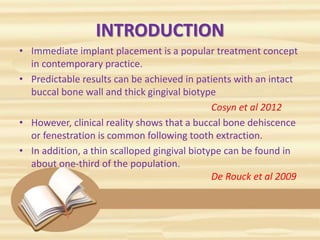 INTRODUCTION
• Immediate implant placement is a popular treatment concept
in contemporary practice.
• Predictable results can be achieved in patients with an intact
buccal bone wall and thick gingival biotype
Cosyn et al 2012
• However, clinical reality shows that a buccal bone dehiscence
or fenestration is common following tooth extraction.
• In addition, a thin scalloped gingival biotype can be found in
about one-third of the population.
De Rouck et al 2009
 