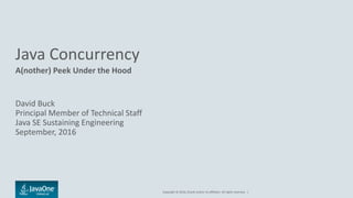 Copyright © 2016, Oracle and/or its affiliates. All rights reserved. |
Java Concurrency
A(nother) Peek Under the Hood
David Buck
Principal Member of Technical Staff
Java SE Sustaining Engineering
September, 2016
 