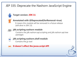 JEP 335: Deprecate the Nashorn JavaScript Engine
Target version: JDK 11
It means this module will be removed in a future release
(still alive in JDK 13)
Annotated with @Deprecated(forRemoval=true)
Contains the jdk.nashorn.api.scripting and jdk.nashorn.api.tree
packages
jdk.scripting.nashorn module
Contains the jjs tool
jdk.scripting.nashorn.shell module
It doesn’t affect the javax.script API
 