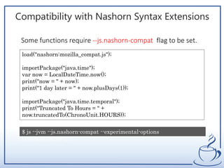 Compatibility with Nashorn Syntax Extensions
load("nashorn:mozilla_compat.js");
importPackage("java.time");
var now = LocalDateTime.now();
print("now = " + now);
print("1 day later = " + now.plusDays(1));
importPackage("java.time.temporal");
print("Truncated To Hours = " +
now.truncatedTo(ChronoUnit.HOURS));
$ js --jvm --js.nashorn-compat --experimental-options
javadate_import.js
Some functions require --js.nashorn-compat flag to be set.
 