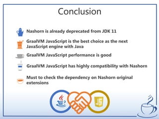 Conclusion
Nashorn is already deprecated from JDK 11
GraalVM JavaScript is the best choice as the next
JavaScript engine with Java
GraalVM JavaScript has highly compatibility with Nashorn
Must to check the dependency on Nashorn original
extensions
GraalVM JavaScript performance is good
 