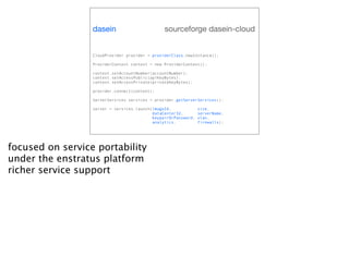 dasein                        sourceforge dasein-cloud


                  CloudProvider provider = providerClass.newInstance();

                  ProviderContext context = new ProviderContext();

                  context.setAccountNumber(accountNumber);
                  context.setAccessPublic(apiKeyBytes);
                  context.setAccessPrivate(privateKeyBytes);

                  provider.connect(context);

                  ServerServices services = provider.getServerServices();

                  server = services.launch(imageId,             size,
                                           dataCenterId,        serverName,
                                           keypairOrPassword,   vlan,
                                           analytics,           firewalls);




focused on service portability
under the enstratus platform
richer service support
 