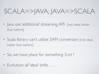 SCALA=>JAVA; JAVA=>SCALA
• Java use ‘additional’ streaming API [not ideal, better
than before]
• Scala library can’t utilize SAM conversion [not ideal,
better than before]
• So, we have place for something 3-rd ?
• Evolution: all ‘ideal’ shifts ….
 