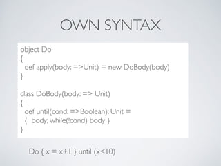 OWN SYNTAX
..??***8dc
object Do
{
def apply(body: =>Unit) = new DoBody(body)
}
class DoBody(body: => Unit)
{
def until(cond: =>Boolean): Unit =
{ body; while(!cond) body }
}
Do { x = x+1 } until (x<10)
 