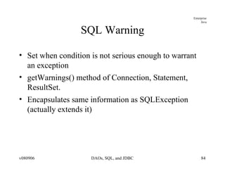 SQL Warning Set when condition is not serious enough to warrant an exception getWarnings() method of Connection, Statement, ResultSet. Encapsulates same information as SQLException (actually extends it) 