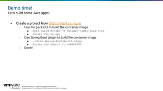 Broadcom Proprietary and Conﬁdential. Copyright © 2024 Broadcom.
All Rights Reserved. The term “Broadcom” refers to Broadcom Inc. and/or its subsidiaries.
Demo time!
Let’s build some Java apps!
● Create a project from https://start.spring.io
○ Use the pack CLI to build the container image
■ pack build my-app -B builder-jammy-java-tiny
■ docker run my-app
○ Use Spring Boot plugin to build the container image
■ ./mvnw spring-boot:build-image
■ docker run demo:0.0.1-SNAPSHOT
○ Done!
 