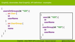 GraphQL downsides: Bad GraphQL API definition - examples
{
usersOrGroups(id: "123") {
... on User {
id
userName
}
... on UserGroup {
id
name
}
}
}
{
user(id: "123") {
id
userName
}
userGroup(id: "123") {
id
userName
}
}
@MarcinStachniukGraphQL - when REST API is not enough - lessons learned
 