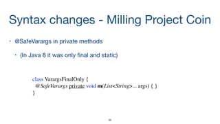 Syntax changes - Milling Project Coin
• @SafeVarargs in private methods

• (In Java 8 it was only ﬁnal and static)
class VarargsFinalOnly {
@SafeVarargs private void m(List<String>... args) { }
}
36
 