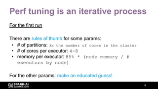 Perf tuning is an iterative process
For the first run
There are rules of thumb for some params:
• # of partitions: 3x the number of cores in the cluster
• # of cores per executor: 4-8
• memory per executor: 85% * (node memory / #
executors by node)
For the other params: make an educated guess!
8
 