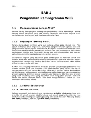 J.E.N.I




                                     BAB 1
          Pengenalan Pemrograman WEB


1.1        Mengapa harus dengan Web?
Selamat datang pada pelajaran tentang web programming. Untuk memulainya , dimulai
dengan sebuah pengertian yang baik tentang bagaimana web dapat berguna untuk
perusahaan dan programmer seperti pada pemrograman Web.



1.1.1      Lingkungan Teknologi Netral.
Pertama-tama,sebuah pemikiran yang baik tentang aplikasi pada internet yaitu ‘Net
adalah technology aman lingkungan. Komunikasi dengan bermacam aplikasi pada web
yang dijalankan melalui popular protocol(HTML/HTTP) hal itu tidak dibutuhkan user untuk
mempunyai operation system yang khusus maupun klien yang diprogramkan pada bahasa
pemograman tertentu atau framework. Semua user ingin menggunakan web browser,
aplikasi standart ini terdapat pada operation system apapun.

Dikarenakan program yang dibutuhkan pada pembelajaran ini hanyalah sebuah web
browser, tidak perlu membagi program-program melalui CD. User tidak perlu juga melalui
sebuah proses instalasi yang panjang; yang akan mereka perlukan adalah lokasi aplikasi
di Internet, dan mereka telah siap.

Manfaat yang lain yang dimiliki biner dari suatu program yang terdapat pada server yang
diakses terdapat pada user computer yaitu permasalahan yang umum yang terkait
dengan update program, seperti kebutuhan pada waktu tertentu melihat kemungkinan
versi terbaru dari suatu program, permasalahannya adalah bagaimana cara mendapatkan
program updating; disisihkan secara bersaman, user tidak perlu diberitahu atas program
yang sudah terupdate; semua yang dibutuhkan untuk mengupdate program pada web
server dan secara otomatis semua user akan menggunakannya setelah itu akan
menikmati manfaat dari update.



1.1.2      Arsitektur Client Server

1.1.2.1    Thick dan thin clients

Aplikasi web adalah jenis aplikasi yang menggunakan arsitektur client-server. Pada jenis
arsitektur ini, sebuah program client terhubung pada sebuah server untuk informasi yang
dibutuhkan untuk melengkapi tugas-tugas yang telah diset oleh user. Ada yang disebut
thin client (client tipis), dan ada juga thick client (client tebal).




Pengenalan Pemrograman Web                                                         1
 