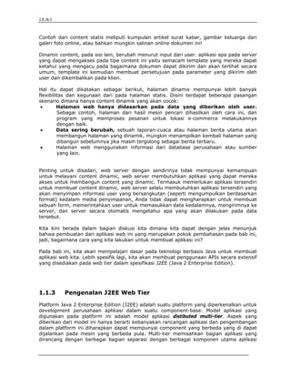 J.E.N.I



Contoh dari content statis meliputi kumpulan artikel surat kabar, gambar keluarga dari
galeri foto online, atau bahkan mungkin salinan online dokumen ini!

Dinamic content, pada sisi lain, berubah menurut input dari user. aplikasi apa pada server
yang dapat mengakses pada tipe content ini yaitu semacam template yang mereka dapat
ketahui yang mengacu pada bagaimana dokumen dapat dikirim dan akan terlihat secara
umum, template ini kemudian membuat persetujuan pada parameter yang dikirim oleh
user dan dikembalikan pada klien.

Hal itu dapat dikatakan sebagai berikut, halaman dinamis mempunyai lebih banyak
flexibilitas dan kegunaan dari pada halaman statis. Disini terdapat beberapa pasangan
skenario dimana hanya content dinamik yang akan cocok:
 •       Halaman web hanya didasarkan pada data yang diberikan oleh user.
         Sebagai contoh, halaman dari hasil mesin pencari dihasilkan oleh cara ini, dan
         program yang memproses pesanan untuk lokasi e-commerce melakukannya
         dengan baik.
 •       Data sering berubah, sebuah laporan-cuaca atau halaman berita utama akan
         membangun halaman yang dinamik, mungkin menampilkan kembali halaman yang
         dibangun sebelumnya jika masih tergolong sebagai berita terbaru.
 •       Halaman web menggunakan informasi dari database perusahaan atau sumber
         yang lain.


Penting untuk disadari, web server dengan sendirinya tidak mempunyai kemampuan
untuk melayani content dinamic, web server membutuhkan aplikasi yang dapat mereka
akses untuk membangun content yang dinamic. Termasuk memerlukan aplikasi tersendiri
untuk membuat content dinamic, web server selalu membutuhkan aplikasi tersendiri yang
akan menyimpan informasi user yang bersangkutan (seperti mengumpulkan berdasarkan
format) kedalam media penyimpanan, Anda tidak dapat mengharapkan untuk membuat
sebuah form, memerintahkan user untuk memasukkan data kedalamnya, mengirimnya ke
server, dan server secara otomatis mengetahui apa yang akan dilakukan pada data
tersebut.

Kita kini berada dalam bagian diskusi kita dimana kita dapat dengan jelas menunjuk
bahwa pembuatan dari aplikasi web ini yang merupakan pokok pembahasan pada bab ini,
jadi, bagaimana cara yang kita lakukan untuk membuat aplikasi ini?

Pada bab ini, kita akan mempelajari dasar pada teknologi berbasis Java untuk membuat
aplikasi web kita. Lebih spesifik lagi, kita akan membuat penggunaan APIs secara extensif
yang disediakan pada web tier dalam spesifikasi J2EE (Java 2 Enterprise Edition).




1.1.3      Pengenalan J2EE Web Tier

Platform Java 2 Enterprise Edition (J2EE) adalah suatu platform yang diperkenalkan untuk
development perusahaan aplikasi dalam suatu component-base. Model aplikasi yang
digunakan pada platform ini adalah model aplikasi distibuted multi-tier. Aspek yang
diberikan dari model ini hanya berarti kebanyakan rancangan aplikasi dan pengembangan
dalam platform ini diharapkan dapat mempunyai component yang berbeda yang di dapat
dijalankan pada mesin yang berbeda pula. Multi-tier memisahkan bagian aplikasi yang
dirancang dengan berbagai bagian separasi dengan berbagai komponen utama aplikasi


Pengenalan Pemrograman Web                                                           6
 