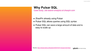 © 2020 SPLUNK INC.
● ZhaoPin already using Pulsar
● Pulsar SQL allows queries using SQL syntax
● Pulsar SQL can save a large amount of data and is
easy to scale up
Why Pulsar SQL
Case study: Job search analytics at zhaopin.com
Source: https://streamnative.io/blog/tech/2020-05-07-zhaopin-tech-blog/
 