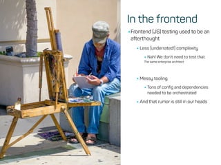 In the frontend
•Frontend (JS) testing used to be an
afterthought
•Less (underrated!) complexity
•Nah! We don’t need to test that
The same enterprise architect
•Messy tooling
•Tons of config and dependencies
needed to be orchestrated
•And that rumor is still in our heads
 