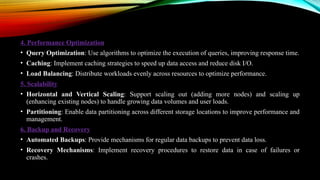 4. Performance Optimization
• Query Optimization: Use algorithms to optimize the execution of queries, improving response time.
• Caching: Implement caching strategies to speed up data access and reduce disk I/O.
• Load Balancing: Distribute workloads evenly across resources to optimize performance.
5. Scalability
• Horizontal and Vertical Scaling: Support scaling out (adding more nodes) and scaling up
(enhancing existing nodes) to handle growing data volumes and user loads.
• Partitioning: Enable data partitioning across different storage locations to improve performance and
management.
6. Backup and Recovery
• Automated Backups: Provide mechanisms for regular data backups to prevent data loss.
• Recovery Mechanisms: Implement recovery procedures to restore data in case of failures or
crashes.
 
