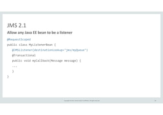 Allow 
any 
Java 
EE 
bean 
to 
be 
a 
listener 
Copyright 
© 
2014, 
Oracle 
and/or 
its 
affiliates. 
All 
rights 
reserved. 
JMS 
2.1 
@RequestScoped 
public 
class 
MyListenerBean 
{ 
@JMSListener(destinationLookup="jms/myQueue") 
@Transactional 
public 
void 
myCallback(Message 
message) 
{ 
... 
} 
} 
46 
 