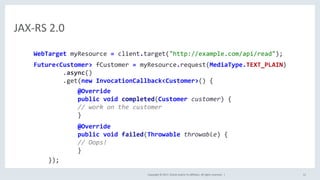 Copyright	©	2017,	Oracle	and/or	its	aﬃliates.	All	rights	reserved.		|	 12	
JAX-RS	2.0	
WebTarget	myResource	=	client.target("http://example.com/api/read");	
	
Future<Customer>	fCustomer	=	myResource.request(MediaType.TEXT_PLAIN)	
								.async()	
								.get(new	InvocationCallback<Customer>()	{														
												@Override	
												public	void	completed(Customer	customer)	{	
												//	work	on	the	customer	
												}	
	
												@Override	
												public	void	failed(Throwable	throwable)	{	
												//	Oops!	
												}		
				});	
 