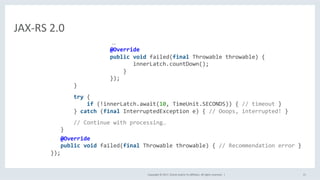 Copyright	©	2017,	Oracle	and/or	its	aﬃliates.	All	rights	reserved.		|	 15	
JAX-RS	2.0	
																																																																			…	
																											@Override	
																											public	void	failed(final	Throwable	throwable)	{	
																																		innerLatch.countDown();	
																															}	
																											});	
																}	
	
																try	{	
																				if	(!innerLatch.await(10,	TimeUnit.SECONDS))	{	//	timeout	}	
																}	catch	(final	InterruptedException	e)	{	//	Ooops,	interrupted!	}	
		
																//	Continue	with	processing…	
												}		
												@Override	
												public	void	failed(final	Throwable	throwable)	{	//	Recommendation	error	}	
									});	
	
 