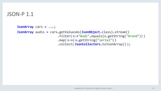 Copyright	©	2017,	Oracle	and/or	its	aﬃliates.	All	rights	reserved.		|	 40	
JSON-P	1.1	
JsonArray	cars	=	...;		
JsonArray	audis	=	cars.getValuesAs(JsonObject.class).stream()	
																						.filter(	x->"Audi".equals(x.getString("brand"))	)	
																						.map(	x->(	x.getString("serial")	)	
																						.collect(	JsonCollectors.toJsonArray()	);	
 