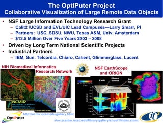 The OptIPuter Project Collaborative Visualization of Large Remote Data Objects NSF Large Information Technology Research Grant Calit2 /UCSD and EVL/UIC Lead Campuses—Larry Smarr, PI Partners:  USC, SDSU, NWU, Texas A&M, Univ. Amsterdam $13.5 Million Over Five Years 2003 – 2008 Driven by Long Term National Scientific Projects Industrial Partners IBM, Sun, Telcordia, Chiaro, Calient, Glimmerglass, Lucent NIH Biomedical Informatics NSF EarthScope and ORION http://ncmir.ucsd.edu/gallery.html siovizcenter.ucsd.edu/library/gallery/shoot1/index.shtml Research Network 