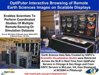 OptIPuter Interactive Browsing of Remote  Earth Sciences Images on Scalable Displays  Earth Science Data Sets Created by GSFC's  Scientific Visualization Studio  were Retrieved Across the NLR in Real Time from OptIPuter Servers in Chicago & San Diego and From GSFC Servers in McLean, VA, then Displayed at SC2004 in Pittsburgh  Enables Scientists To Perform Coordinated Studies Of Multiple Remote-Sensing Or Simulation Datasets http://esdcd.gsfc.nasa.gov/LNetphoto3.html Source: Milt Halem & Randall Jones, NASA GSFC & Maxine Brown, UIC EVL Eric Sokolowsky  