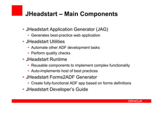 JHeadstart – Main Components

• JHeadstart Application Generator (JAG)
  • Generates best-practice web application
• JHeadstart Utilities
  • Automate other ADF development tasks
  • Perform quality checks
• JHeadstart Runtime
  • Reusable components to implement complex functionality
  • Auto-implements host of best practices
• JHeadstart Forms2ADF Generator
  • Create fully-functional ADF app based on forms definitions
• JHeadstart Developer’s Guide
 