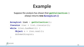 Example	
Suppose	the	analysis	has	shown	that	getCollection()
always	returns	new	ArrayList()
ArrayList list = getCollection();
Iterator iter = list.iterator();
while (iter.hasNext()) {
Object o = iter.next();
doSomething(o);
}
52
 