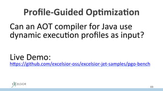Proﬁle-Guided	Op:miza:on	
Can	an	AOT	compiler	for	Java	use	
dynamic	execu:on	proﬁles	as	input?	
	
	
	
Live	Demo:	
hSps://github.com/excelsior-oss/excelsior-jet-samples/pgo-bench		
69
 