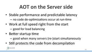AOT	on	the	Server	side	
•  Stable	performance	and	predictable	latency	
–  no	code	de-op:miza:ons	occur	at	run-:me	
•  Work	at	full	speed	right	from	the	start	
–  good	for	load	balancing	
•  BeSer	startup	:me	
–  good	when	many	servers	(re-)start	simultaneously	
•  S:ll	protects	the	code	from	decompila:on	
71
 