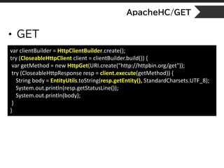 ApacheHC/GET
• GET
var clientBuilder = HttpClientBuilder.create();
try (CloseableHttpClient client = clientBuilder.build()) {
var getMethod = new HttpGet(URI.create("http://httpbin.org/get"));
try (CloseableHttpResponse resp = client.execute(getMethod)) {
String body = EntityUtils.toString(resp.getEntity(), StandardCharsets.UTF_8);
System.out.println(resp.getStatusLine());
System.out.println(body);
}
}
 