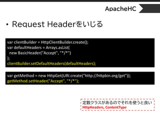 ApacheHC
• Request Headerをいじる
var clientBuilder = HttpClientBuilder.create();
var defaultHeaders = Arrays.asList(
new BasicHeader("Accept", "*/*")
);
clientBuilder.setDefaultHeaders(defaultHeaders);
var getMethod = new HttpGet(URI.create("http://httpbin.org/get"));
getMethod.setHeader("Accept", "*/*");
定数クラスがあるのでそれを使うと良い
HttpHeaders, ContentType
 