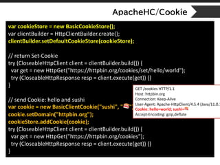 ApacheHC/Cookie
var cookieStore = new BasicCookieStore();
var clientBuilder = HttpClientBuilder.create();
clientBuilder.setDefaultCookieStore(cookieStore);
// return Set-Cookie
try (CloseableHttpClient client = clientBuilder.build()) {
var get = new HttpGet("https://httpbin.org/cookies/set/hello/world");
try (CloseableHttpResponse resp = client.execute(get)) {}
}
// send Cookie: hello and sushi
var cookie = new BasicClientCookie("sushi", " 🍣");
cookie.setDomain("httpbin.org");
cookieStore.addCookie(cookie);
try (CloseableHttpClient client = clientBuilder.build()) {
var get = new HttpGet("https://httpbin.org/cookies");
try (CloseableHttpResponse resp = client.execute(get)) {}
}
GET /cookies HTTP/1.1
Host: httpbin.org
Connection: Keep-Alive
User-Agent: Apache-HttpClient/4.5.4 (Java/11.0.1
Cookie: hello=world; sushi= 🍣
Accept-Encoding: gzip,deflate
 