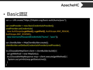 ApacheHC
• Basic認証
var u = URI.create("https://httpbin.org/basic-auth/kuma/pass");
var credProvider = new BasicCredentialsProvider();
credProvider.setCredentials(
new AuthScope(u.getHost(), u.getPort(), AuthScope.ANY_REALM,
AuthScope.ANY_SCHEME),
new UsernamePasswordCredentials("kuma", "pass"));
var clientBuilder = HttpClientBuilder.create();
clientBuilder.setDefaultCredentialsProvider(credProvider);
try (CloseableHttpClient client = clientBuilder.build()) {
var getMethod = new HttpGet(u);
try (CloseableHttpResponse resp = client.execute(getMethod)) {
System.out.println(resp.getStatusLine());
}
}
 