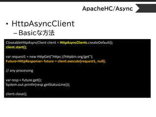 ApacheHC/Async
• HttpAsyncClient
– Basicな方法
CloseableHttpAsyncClient client = HttpAsyncClients.createDefault();
client.start();
var request1 = new HttpGet("https://httpbin.org/get");
Future<HttpResponse> future = client.execute(request1, null);
// any processing
var resp = future.get();
System.out.println(resp.getStatusLine());
client.close();
 