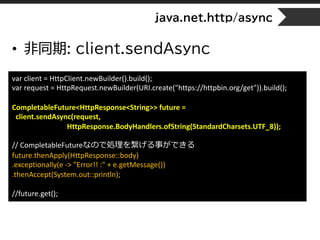 java.net.http/async
• 非同期: client.sendAsync
var client = HttpClient.newBuilder().build();
var request = HttpRequest.newBuilder(URI.create("https://httpbin.org/get")).build();
CompletableFuture<HttpResponse<String>> future =
client.sendAsync(request,
HttpResponse.BodyHandlers.ofString(StandardCharsets.UTF_8));
// CompletableFutureなので処理を繋げる事ができる
future.thenApply(HttpResponse::body)
.exceptionally(e -> "Error!! :" + e.getMessage())
.thenAccept(System.out::println);
//future.get();
 