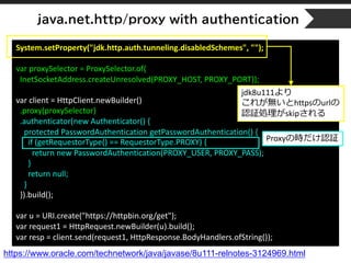 java.net.http/proxy with authentication
System.setProperty("jdk.http.auth.tunneling.disabledSchemes", "");
var proxySelector = ProxySelector.of(
InetSocketAddress.createUnresolved(PROXY_HOST, PROXY_PORT));
var client = HttpClient.newBuilder()
.proxy(proxySelector)
.authenticator(new Authenticator() {
protected PasswordAuthentication getPasswordAuthentication() {
if (getRequestorType() == RequestorType.PROXY) {
return new PasswordAuthentication(PROXY_USER, PROXY_PASS);
}
return null;
}
}).build();
var u = URI.create("https://httpbin.org/get");
var request1 = HttpRequest.newBuilder(u).build();
var resp = client.send(request1, HttpResponse.BodyHandlers.ofString());
https://www.oracle.com/technetwork/java/javase/8u111-relnotes-3124969.html
jdk8u111より
これが無いとhttpsのurlの
認証処理がskipされる
Proxyの時だけ認証
 
