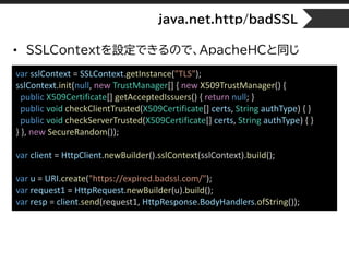 java.net.http/badSSL
• SSLContextを設定できるので、ApacheHCと同じ
var sslContext = SSLContext.getInstance("TLS");
sslContext.init(null, new TrustManager[] { new X509TrustManager() {
public X509Certificate[] getAcceptedIssuers() { return null; }
public void checkClientTrusted(X509Certificate[] certs, String authType) { }
public void checkServerTrusted(X509Certificate[] certs, String authType) { }
} }, new SecureRandom());
var client = HttpClient.newBuilder().sslContext(sslContext).build();
var u = URI.create("https://expired.badssl.com/");
var request1 = HttpRequest.newBuilder(u).build();
var resp = client.send(request1, HttpResponse.BodyHandlers.ofString());
 