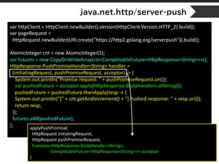 java.net.http/server-push
var httpClient = HttpClient.newBuilder().version(HttpClient.Version.HTTP_2).build();
var pageRequest =
HttpRequest.newBuilder(URI.create("https://http2.golang.org/serverpush")).build();
AtomicInteger cnt = new AtomicInteger(1);
var futures = new CopyOnWriteArrayList<CompletableFuture<HttpResponse<String>>>();
HttpResponse.PushPromiseHandler<String> handler =
(initiatingRequest, pushPromiseRequest, acceptor) -> {
System.out.println("Promise request: " + pushPromiseRequest.uri());
var pushedFuture = acceptor.apply(HttpResponse.BodyHandlers.ofString());
pushedFuture = pushedFuture.thenApply(resp -> {
System.out.println("[" + cnt.getAndIncrement() + "] Pushed response: " + resp.uri());
return resp;
});
futures.add(pushedFuture);
}; applyPushPromise(
HttpRequest initiatingRequest,
HttpRequest pushPromiseRequest,
Function<HttpResponse.BodyHandler<String>,
CompletableFuture<HttpResponse<String>>> acceptor
)
 