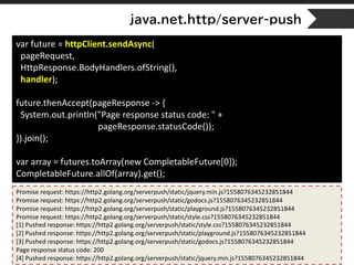 java.net.http/server-push
var future = httpClient.sendAsync(
pageRequest,
HttpResponse.BodyHandlers.ofString(),
handler);
future.thenAccept(pageResponse -> {
System.out.println("Page response status code: " +
pageResponse.statusCode());
}).join();
var array = futures.toArray(new CompletableFuture[0]);
CompletableFuture.allOf(array).get();
Promise request: https://http2.golang.org/serverpush/static/jquery.min.js?1558076345232851844
Promise request: https://http2.golang.org/serverpush/static/godocs.js?1558076345232851844
Promise request: https://http2.golang.org/serverpush/static/playground.js?1558076345232851844
Promise request: https://http2.golang.org/serverpush/static/style.css?1558076345232851844
[1] Pushed response: https://http2.golang.org/serverpush/static/style.css?1558076345232851844
[2] Pushed response: https://http2.golang.org/serverpush/static/playground.js?1558076345232851844
[3] Pushed response: https://http2.golang.org/serverpush/static/godocs.js?1558076345232851844
Page response status code: 200
[4] Pushed response: https://http2.golang.org/serverpush/static/jquery.min.js?1558076345232851844
 