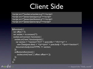 Client Side
<script src="/socket.io/socket.io.js"></script>
<script src="/javascripts/jquery.js"></script>
<script src="/javascripts/bottom.js"></script>
<script src="/javascripts/script.js"></script>


$(function() {
  var offset = 5;
  var socket = io.connect('/');
  socket.on('connect', function() {
    socket.on('next', function(post) {
      var section = '<section><h1>' + post.title + '</h1><p>' +
        new Date(post.date) + '</p><pre>' + post.body + '</pre></section>';
      document.body.innerHTML += section;
    });
    onBottom(function() {
        socket.emit('next', { offset: offset++ });
    });
  });
});

                                                              — beyond the “Hello, world!”
 