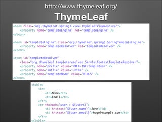 http://www.thymeleaf.org/

ThymeLeaf
<bean class="org.thymeleaf.spring3.view.ThymeleafViewResolver">	
<property name="templateEngine" ref="templateEngine" />	
</bean>	

!
<bean id="templateEngine" class="org.thymeleaf.spring3.SpringTemplateEngine">	
<property name="templateResolver" ref="templateResolver" />	
</bean>	

!
<bean id="templateResolver"	
class="org.thymeleaf.templateresolver.ServletContextTemplateResolver">	
<property name="prefix" value="/WEB-INF/templates/" />	
<property name="suffix" value=".html" />	
<property name="templateMode" value="HTML5" />	
</bean>
<table>	
<tr>	
<th>Name</th>	
<th>Email</th>	
</tr>	
<tr th:each="user : ${users}">	
<td th:text="${user.name}">John</td>	
<td th:text="${user.email}">hoge@example.com</td>	
</tr>	
</table>

 