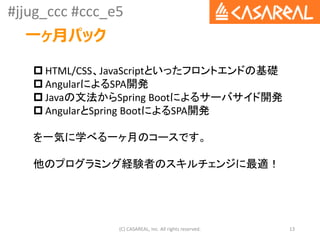 #jjug_ccc #ccc_e5
一ヶ月パック
(C) CASAREAL, Inc. All rights reserved. 13
 HTML/CSS、JavaScriptといったフロントエンドの基礎
 AngularによるSPA開発
 Javaの文法からSpring Bootによるサーバサイド開発
 AngularとSpring BootによるSPA開発
を一気に学べる一ヶ月のコースです。
他のプログラミング経験者のスキルチェンジに最適！
 