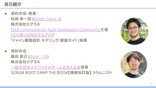 自己紹介
2
● 資料作成・発表：
松岡 幸一郎 (@little_hand_s)
株式会社ログラス
DDD community jp、Agile Developers Community主催
DDD周りの話をするブログ
「ドメイン駆動設計 モデリング/実装ガイド」執筆
● 資料作成：
飯田 意己 (@ysk_118)
株式会社ログラス
一般社団法人アジャイルチームを支える会理事
SCRUM BOOT CAMP THE BOOK【増補改訂版】 コラムニスト
 