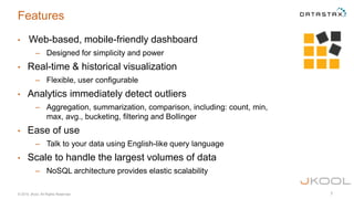 © 2015 jKool, All Rights Reserved 7
Features
• Web-based, mobile-friendly dashboard
– Designed for simplicity and power
• Real-time & historical visualization
– Flexible, user configurable
• Analytics immediately detect outliers
– Aggregation, summarization, comparison, including: count, min,
max, avg., bucketing, filtering and Bollinger
• Ease of use
– Talk to your data using English-like query language
• Scale to handle the largest volumes of data
– NoSQL architecture provides elastic scalability
 