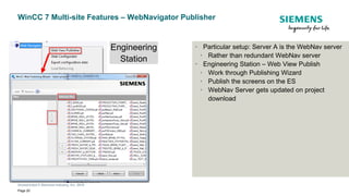 Unrestricted © Siemens Industry, Inc. 2019
Page 20
WinCC 7 Multi-site Features – WebNavigator Publisher
• Particular setup: Server A is the WebNav server
• Rather than redundant WebNav server
• Engineering Station – Web View Publish
• Work through Publishing Wizard
• Publish the screens on the ES
• WebNav Server gets updated on project
download
Engineering
Station
 